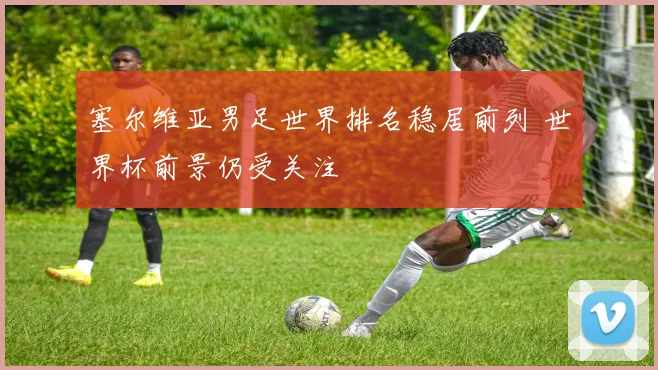 塞尔维亚男足世界排名稳居前列 世界杯前景仍受关注