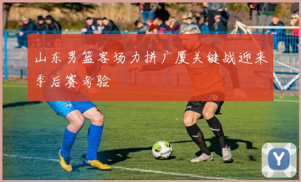 山东男篮客场力拼广厦关键战迎来季后赛考验