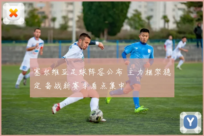 塞尔维亚足球阵容公布 主力框架稳定 备战新赛季看点集中