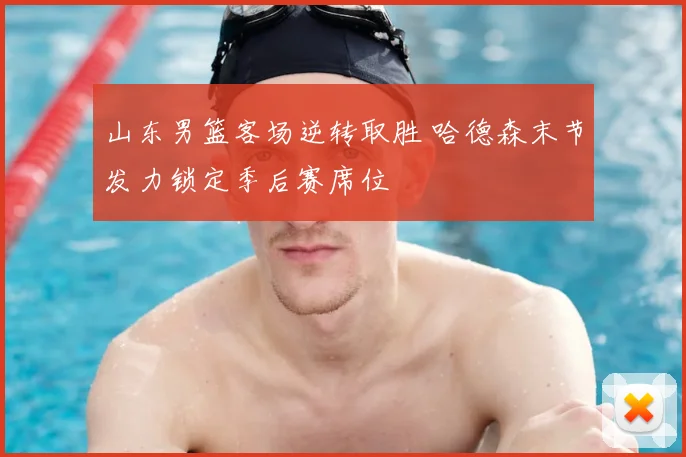 山东男篮客场逆转取胜 哈德森末节发力锁定季后赛席位